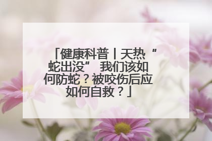 健康科普丨天热“蛇出没” 我们该如何防蛇？被咬伤后应如何自救？