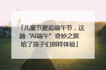 儿童节邂逅端午节，这趟“AI端午”奇妙之旅给了孩子们别样体验