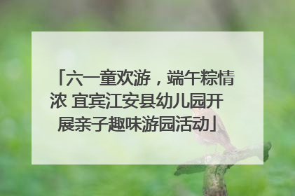 六一童欢游，端午粽情浓 宜宾江安县幼儿园开展亲子趣味游园活动