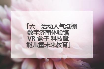 六一活动人气爆棚 数字济南体验馆 VR 盒子 科技赋能儿童未来教育