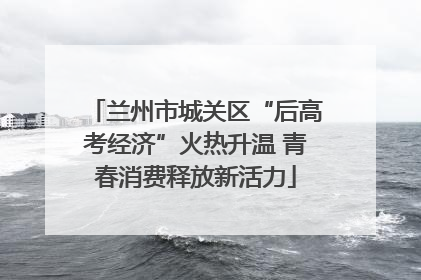 兰州市城关区“后高考经济”火热升温 青春消费释放新活力