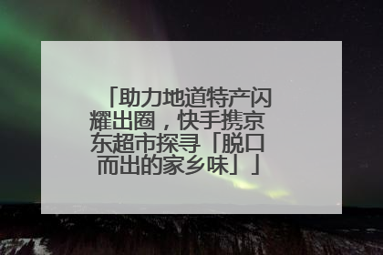 助力地道特产闪耀出圈，快手携京东超市探寻「脱口而出的家乡味」