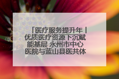 医疗服务提升年丨优质医疗资源下沉赋能基层 永州市中心医院与蓝山县医共体总院共筑健康屏障