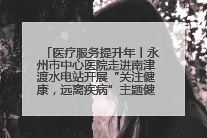 医疗服务提升年丨永州市中心医院走进南津渡水电站开展“关注健康，远离疾病”主题健康促进活动