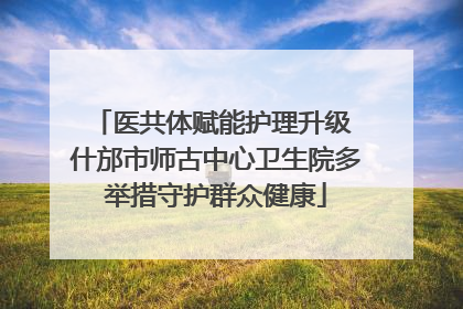 医共体赋能护理升级 什邡市师古中心卫生院多举措守护群众健康