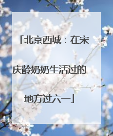 北京西城：在宋庆龄奶奶生活过的地方过六一
