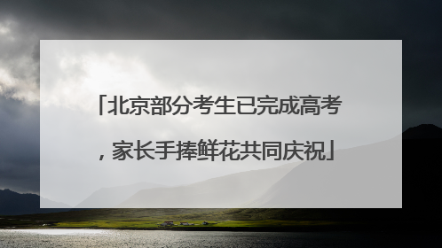 北京部分考生已完成高考，家长手捧鲜花共同庆祝