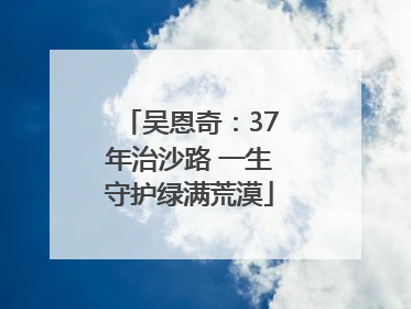 吴恩奇：37年治沙路 一生守护绿满荒漠