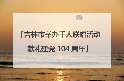 吉林市举办千人联唱活动 献礼建党 104 周年