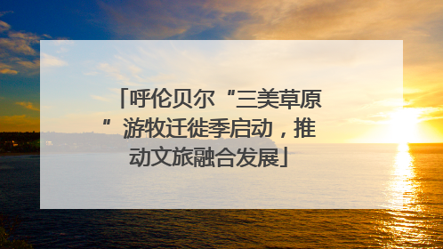 呼伦贝尔“三美草原”游牧迁徙季启动，推动文旅融合发展