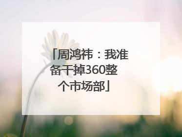 周鸿祎：我准备干掉360整个市场部