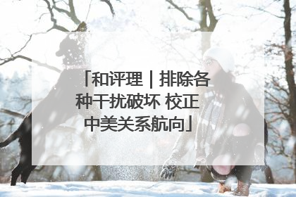 和评理｜排除各种干扰破坏 校正中美关系航向