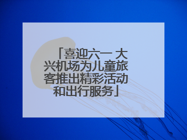 喜迎六一 大兴机场为儿童旅客推出精彩活动和出行服务