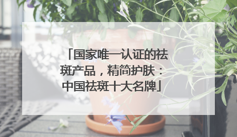 国家唯一认证的祛斑产品，精简护肤：中国祛斑十大名牌