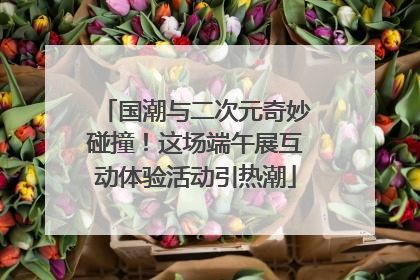 国潮与二次元奇妙碰撞！这场端午展互动体验活动引热潮