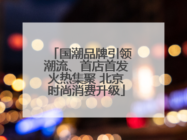 国潮品牌引领潮流、首店首发火热集聚 北京时尚消费升级