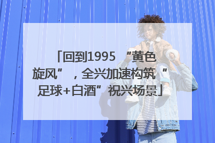 回到1995 “黄色旋风”，全兴加速构筑“足球+白酒”祝兴场景