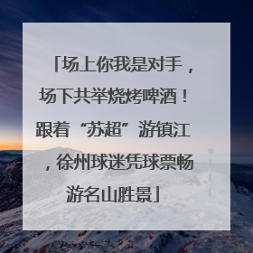 场上你我是对手，场下共举烧烤啤酒！跟着“苏超”游镇江，徐州球迷凭球票畅游名山胜景