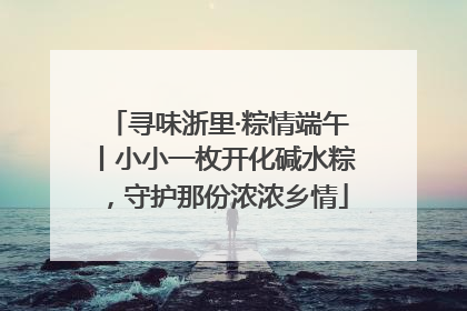 寻味浙里·粽情端午丨小小一枚开化碱水粽，守护那份浓浓乡情