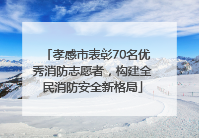 孝感市表彰70名优秀消防志愿者，构建全民消防安全新格局