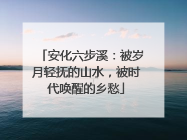安化六步溪：被岁月轻抚的山水，被时代唤醒的乡愁