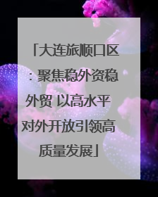 大连旅顺口区：聚焦稳外资稳外贸 以高水平对外开放引领高质量发展