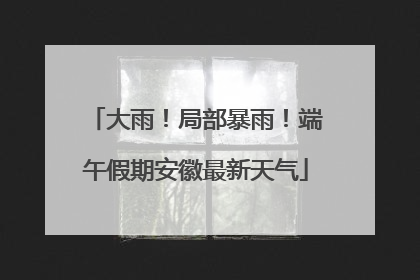 大雨！局部暴雨！端午假期安徽最新天气
