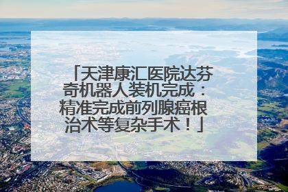 天津康汇医院达芬奇机器人装机完成：精准完成前列腺癌根治术等复杂手术！