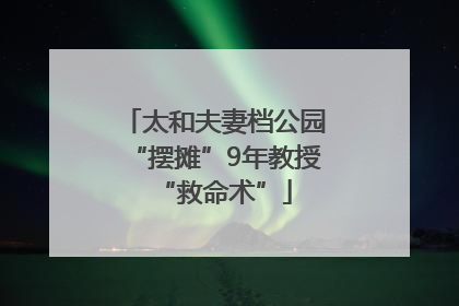 太和夫妻档公园“摆摊”9年教授“救命术”