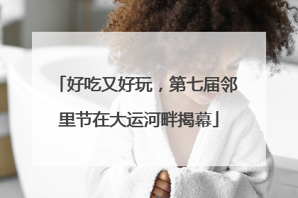 好吃又好玩，第七届邻里节在大运河畔揭幕