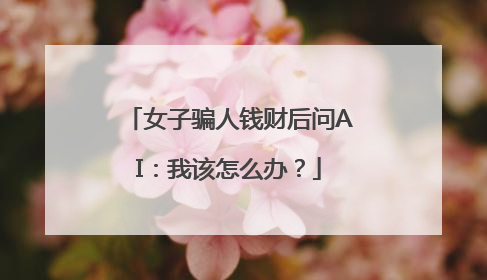 女子骗人钱财后问AI：我该怎么办？
