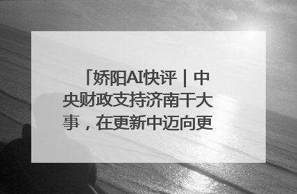 娇阳AI快评｜中央财政支持济南干大事，在更新中迈向更“新”的未来