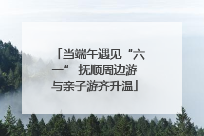当端午遇见“六一” 抚顺周边游与亲子游齐升温