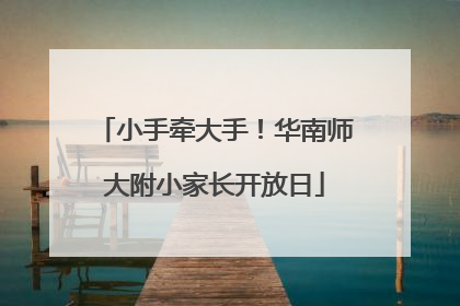 小手牵大手！华南师大附小家长开放日