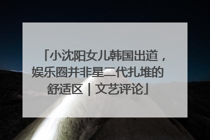小沈阳女儿韩国出道，娱乐圈并非星二代扎堆的舒适区｜文艺评论