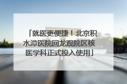 就医更便捷！北京积水潭医院回龙观院区核医学科正式投入使用