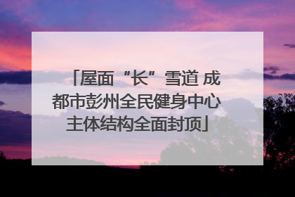 屋面“长”雪道 成都市彭州全民健身中心主体结构全面封顶