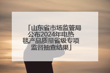 山东省市场监管局公布2024年电热毯产品质量省级专项监督抽查结果