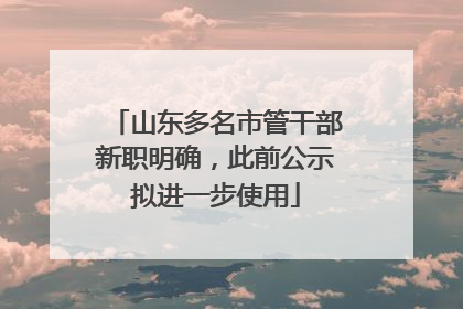 山东多名市管干部新职明确，此前公示拟进一步使用