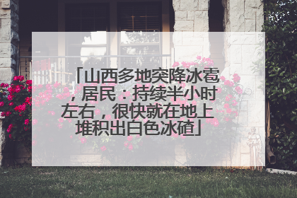 山西多地突降冰雹，居民：持续半小时左右，很快就在地上堆积出白色冰碴