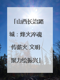 山西长治潞城：烽火淬魂传薪火 文明聚力绘振兴