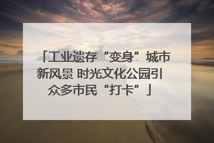 工业遗存“变身”城市新风景 时光文化公园引众多市民“打卡”
