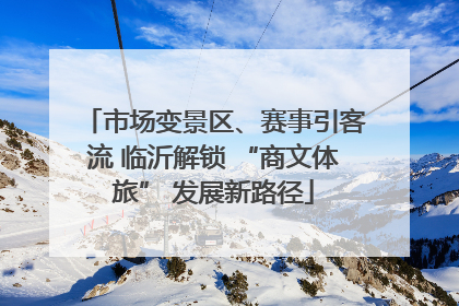 市场变景区、赛事引客流 临沂解锁 “商文体旅” 发展新路径