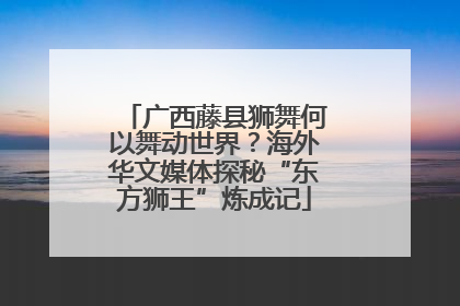 广西藤县狮舞何以舞动世界？海外华文媒体探秘“东方狮王”炼成记