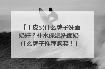 干皮买什么牌子洗面奶好？补水保湿洗面奶什么牌子推荐购买！