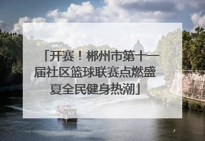 开赛！郴州市第十一届社区篮球联赛点燃盛夏全民健身热潮