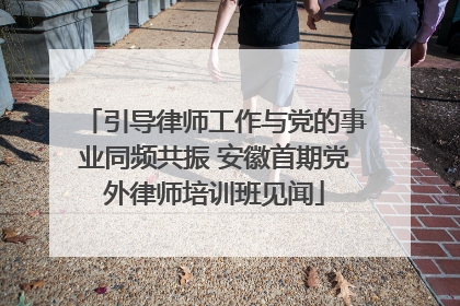 引导律师工作与党的事业同频共振 安徽首期党外律师培训班见闻