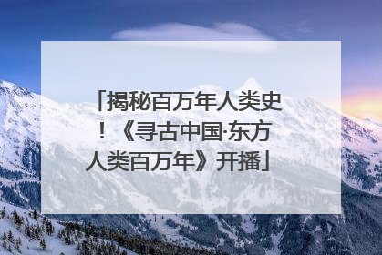 揭秘百万年人类史！《寻古中国·东方人类百万年》开播