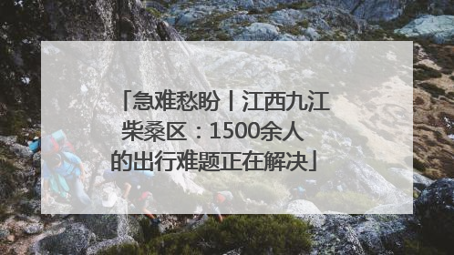 急难愁盼丨江西九江柴桑区：1500余人的出行难题正在解决