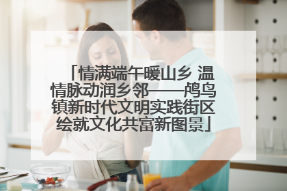 情满端午暖山乡 温情脉动润乡邻——鸬鸟镇新时代文明实践街区绘就文化共富新图景